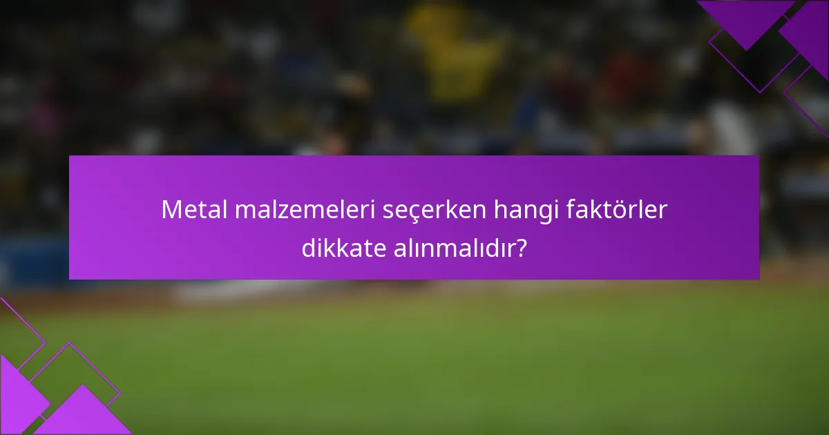 Metal malzemeleri seçerken hangi faktörler dikkate alınmalıdır?