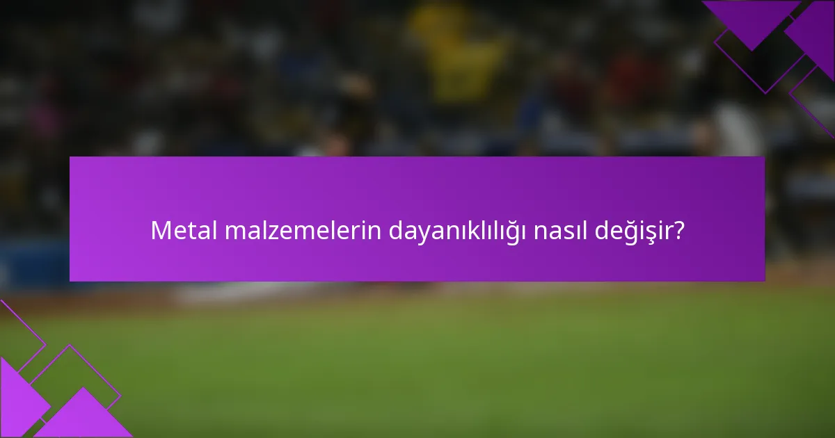 Metal malzemelerin dayanıklılığı nasıl değişir?